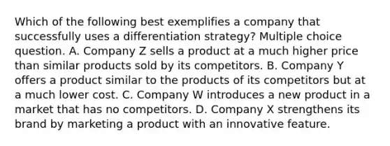 Which of the following best exemplifies a company that successfully uses a differentiation strategy? Multiple choice question. A. Company Z sells a product at a much higher price than similar products sold by its competitors. B. Company Y offers a product similar to the products of its competitors but at a much lower cost. C. Company W introduces a new product in a market that has no competitors. D. Company X strengthens its brand by marketing a product with an innovative feature.