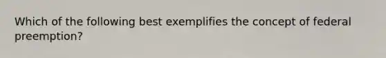 Which of the following best exemplifies the concept of federal preemption?