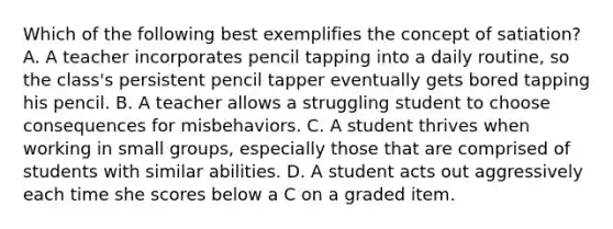 Which of the following best exemplifies the concept of satiation? A. A teacher incorporates pencil tapping into a daily routine, so the class's persistent pencil tapper eventually gets bored tapping his pencil. B. A teacher allows a struggling student to choose consequences for misbehaviors. C. A student thrives when working in small groups, especially those that are comprised of students with similar abilities. D. A student acts out aggressively each time she scores below a C on a graded item.