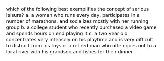 which of the following best exemplifies the concept of serious leisure? a. a woman who runs every day, participates in a number of marathons, and socializes mostly with her running group b. a college student who recently purchased a video game and spends hours on end playing it c. a two-year old concentrates very intensely on his playtime and is very difficult to distract from his toys d. a retired man who often goes out to a local river with his grandson and fishes for their dinner