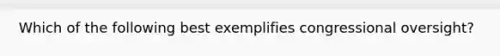 Which of the following best exemplifies congressional oversight?