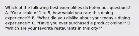 Which of the following best exemplifies dichotomous questions? A. "On a scale of 1 to 5, how would you rate this dining experience?" B. "What did you dislike about your today's dining experience?" C. "Have you ever purchased a product online?" D. "Which are your favorite restaurants in this city?"