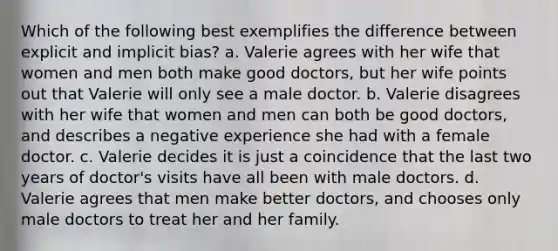 Which of the following best exemplifies the difference between explicit and implicit bias? a. Valerie agrees with her wife that women and men both make good doctors, but her wife points out that Valerie will only see a male doctor. b. Valerie disagrees with her wife that women and men can both be good doctors, and describes a negative experience she had with a female doctor. c. Valerie decides it is just a coincidence that the last two years of doctor's visits have all been with male doctors. d. Valerie agrees that men make better doctors, and chooses only male doctors to treat her and her family.