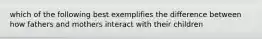 which of the following best exemplifies the difference between how fathers and mothers interact with their children