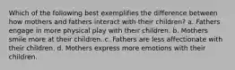 Which of the following best exemplifies the difference between how mothers and fathers interact with their children? a. Fathers engage in more physical play with their children. b. Mothers smile more at their children. c. Fathers are less affectionate with their children. d. Mothers express more emotions with their children.