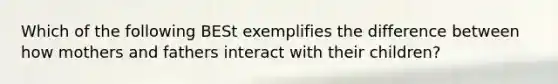 Which of the following BESt exemplifies the difference between how mothers and fathers interact with their children?