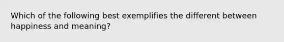 Which of the following best exemplifies the different between happiness and meaning?