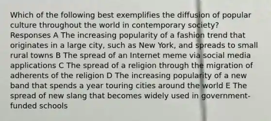 Which of the following best exemplifies the diffusion of popular culture throughout the world in contemporary society? Responses A The increasing popularity of a fashion trend that originates in a large city, such as New York, and spreads to small rural towns B The spread of an Internet meme via social media applications C The spread of a religion through the migration of adherents of the religion D The increasing popularity of a new band that spends a year touring cities around the world E The spread of new slang that becomes widely used in government-funded schools