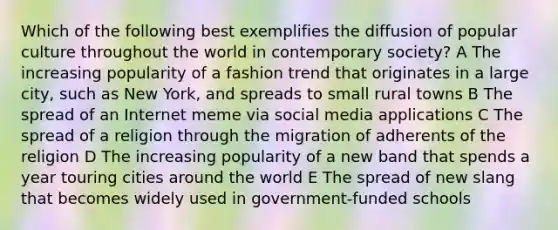 Which of the following best exemplifies the diffusion of popular culture throughout the world in contemporary society? A The increasing popularity of a fashion trend that originates in a large city, such as New York, and spreads to small rural towns B The spread of an Internet meme via social media applications C The spread of a religion through the migration of adherents of the religion D The increasing popularity of a new band that spends a year touring cities around the world E The spread of new slang that becomes widely used in government-funded schools