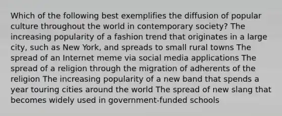 Which of the following best exemplifies the diffusion of popular culture throughout the world in contemporary society? The increasing popularity of a fashion trend that originates in a large city, such as New York, and spreads to small rural towns The spread of an Internet meme via social media applications The spread of a religion through the migration of adherents of the religion The increasing popularity of a new band that spends a year touring cities around the world The spread of new slang that becomes widely used in government-funded schools