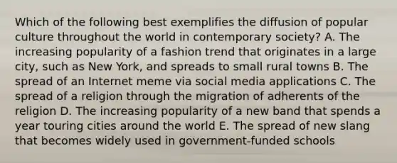 Which of the following best exemplifies the diffusion of popular culture throughout the world in contemporary society? A. The increasing popularity of a fashion trend that originates in a large city, such as New York, and spreads to small rural towns B. The spread of an Internet meme via social media applications C. The spread of a religion through the migration of adherents of the religion D. The increasing popularity of a new band that spends a year touring cities around the world E. The spread of new slang that becomes widely used in government-funded schools