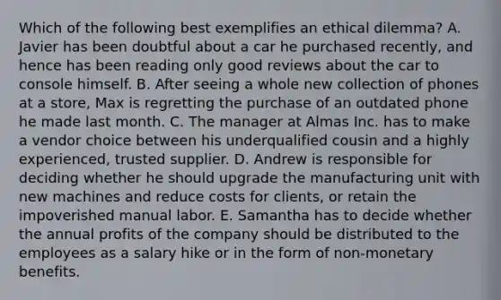 Which of the following best exemplifies an ethical dilemma? A. Javier has been doubtful about a car he purchased recently, and hence has been reading only good reviews about the car to console himself. B. After seeing a whole new collection of phones at a store, Max is regretting the purchase of an outdated phone he made last month. C. The manager at Almas Inc. has to make a vendor choice between his underqualified cousin and a highly experienced, trusted supplier. D. Andrew is responsible for deciding whether he should upgrade the manufacturing unit with new machines and reduce costs for clients, or retain the impoverished manual labor. E. Samantha has to decide whether the annual profits of the company should be distributed to the employees as a salary hike or in the form of non-monetary benefits.