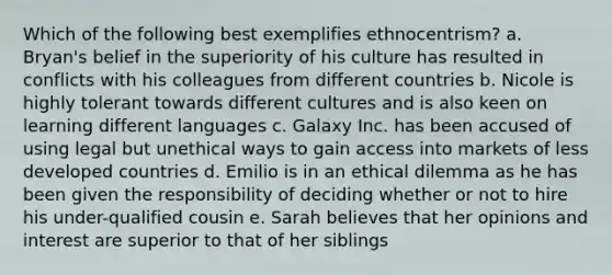 Which of the following best exemplifies ethnocentrism? a. Bryan's belief in the superiority of his culture has resulted in conflicts with his colleagues from different countries b. Nicole is highly tolerant towards different cultures and is also keen on learning different languages c. Galaxy Inc. has been accused of using legal but unethical ways to gain access into markets of less developed countries d. Emilio is in an ethical dilemma as he has been given the responsibility of deciding whether or not to hire his under-qualified cousin e. Sarah believes that her opinions and interest are superior to that of her siblings