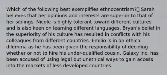 Which of the following best exemplifies ethnocentrism? Sarah believes that her opinions and interests are superior to that of her siblings. Nicole is highly tolerant toward different cultures and is also keen on learning different languages. Bryan's belief in the superiority of his culture has resulted in conflicts with his colleagues from different countries. Emilio is in an ethical dilemma as he has been given the responsibility of deciding whether or not to hire his under-qualified cousin. Galaxy Inc. has been accused of using legal but unethical ways to gain access into the markets of less developed countries.