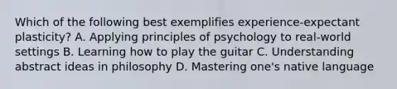 Which of the following best exemplifies experience-expectant plasticity? A. Applying principles of psychology to real-world settings B. Learning how to play the guitar C. Understanding abstract ideas in philosophy D. Mastering one's native language