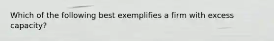 Which of the following best exemplifies a firm with excess capacity?