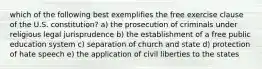 which of the following best exemplifies the free exercise clause of the U.S. constitution? a) the prosecution of criminals under religious legal jurisprudence b) the establishment of a free public education system c) separation of church and state d) protection of hate speech e) the application of civil liberties to the states