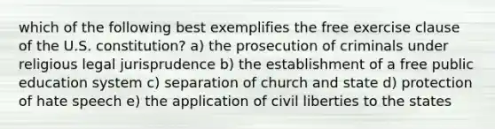 which of the following best exemplifies the free exercise clause of the U.S. constitution? a) the prosecution of criminals under religious legal jurisprudence b) the establishment of a free public education system c) separation of church and state d) protection of hate speech e) the application of civil liberties to the states