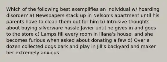 Which of the following best exemplifies an individual w/ hoarding disorder? a) Newspapers stack up in Nelson's apartment until his parents have to clean them out for him b) Intrusive thoughts about buying silverware hassle Javier until he gives in and goes to the store c) Lamps fill every room in Illana's house, and she becomes furious when asked about donating a few d) Over a dozen collected dogs bark and play in Jill's backyard and maker her extremely anxious