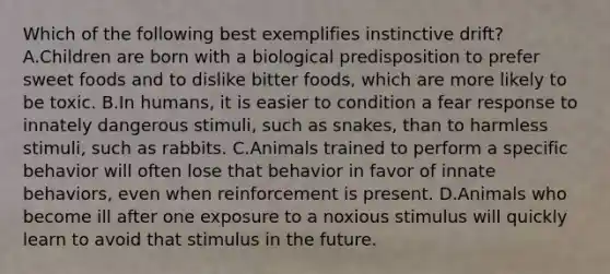 Which of the following best exemplifies instinctive drift? A.Children are born with a biological predisposition to prefer sweet foods and to dislike bitter foods, which are more likely to be toxic. B.In humans, it is easier to condition a fear response to innately dangerous stimuli, such as snakes, than to harmless stimuli, such as rabbits. C.Animals trained to perform a specific behavior will often lose that behavior in favor of innate behaviors, even when reinforcement is present. D.Animals who become ill after one exposure to a noxious stimulus will quickly learn to avoid that stimulus in the future.