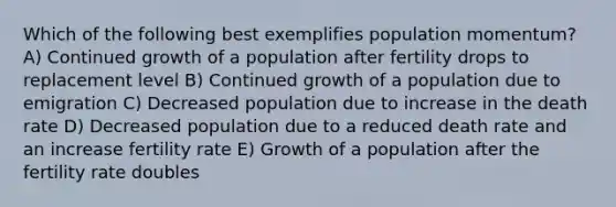 Which of the following best exemplifies population momentum? A) Continued growth of a population after fertility drops to replacement level B) Continued growth of a population due to emigration C) Decreased population due to increase in the death rate D) Decreased population due to a reduced death rate and an increase fertility rate E) Growth of a population after the fertility rate doubles