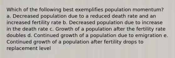 Which of the following best exemplifies population momentum? a. Decreased population due to a reduced death rate and an increased fertility rate b. Decreased population due to increase in the death rate c. Growth of a population after the fertility rate doubles d. Continued growth of a population due to emigration e. Continued growth of a population after fertility drops to replacement level