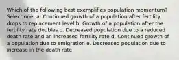 Which of the following best exemplifies population momentum? Select one: a. Continued growth of a population after fertility drops to replacement level b. Growth of a population after the fertility rate doubles c. Decreased population due to a reduced death rate and an increased fertility rate d. Continued growth of a population due to emigration e. Decreased population due to increase in the death rate