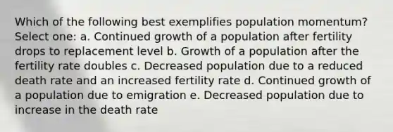 Which of the following best exemplifies population momentum? Select one: a. Continued growth of a population after fertility drops to replacement level b. Growth of a population after the fertility rate doubles c. Decreased population due to a reduced death rate and an increased fertility rate d. Continued growth of a population due to emigration e. Decreased population due to increase in the death rate