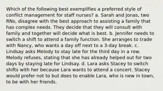 Which of the following best exemplifies a preferred style of conflict management for staff nurses? a. Sarah and Jonas, two RNs, disagree with the best approach to assisting a family that has complex needs. They decide that they will consult with family and together will decide what is best. b. Jennifer needs to switch a shift to attend a family function. She arranges to trade with Nancy, who wants a day off next to a 3-day break. c. Lindsay asks Melody to stay late for the third day in a row. Melody refuses, stating that she has already helped out for two days by staying late for Lindsay. d. Lara asks Stacey to switch shifts with her because Lara wants to attend a concert. Stacey would prefer not to but does to enable Lara, who is new in town, to be with her friends.