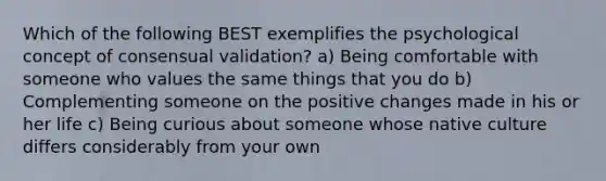 Which of the following BEST exemplifies the psychological concept of consensual validation? a) Being comfortable with someone who values the same things that you do b) Complementing someone on the positive changes made in his or her life c) Being curious about someone whose native culture differs considerably from your own