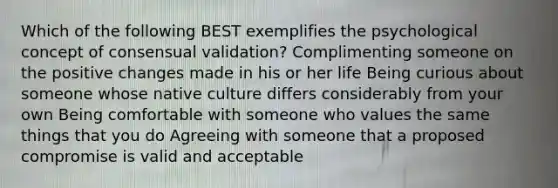 Which of the following BEST exemplifies the psychological concept of consensual validation? Complimenting someone on the positive changes made in his or her life Being curious about someone whose native culture differs considerably from your own Being comfortable with someone who values the same things that you do Agreeing with someone that a proposed compromise is valid and acceptable