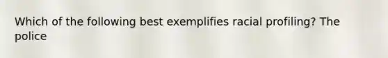 Which of the following best exemplifies racial profiling? The police