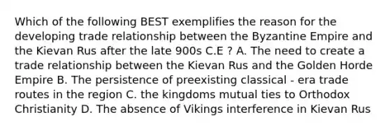 Which of the following BEST exemplifies the reason for the developing trade relationship between the Byzantine Empire and the Kievan Rus after the late 900s C.E ? A. The need to create a trade relationship between the Kievan Rus and the Golden Horde Empire B. The persistence of preexisting classical - era trade routes in the region C. the kingdoms mutual ties to Orthodox Christianity D. The absence of Vikings interference in Kievan Rus