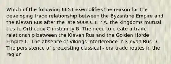 Which of the following BEST exemplifies the reason for the developing trade relationship between the Byzantine Empire and the Kievan Rus after the late 900s C.E ? A. the kingdoms mutual ties to Orthodox Christianity B. The need to create a trade relationship between the Kievan Rus and the Golden Horde Empire C. The absence of Vikings interference in Kievan Rus D. The persistence of preexisting classical - era trade routes in the region