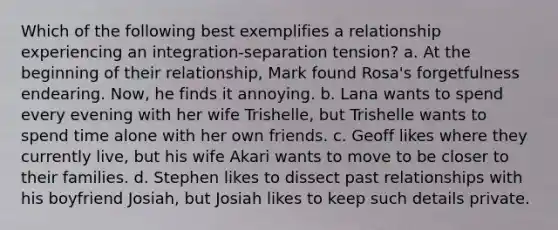 Which of the following best exemplifies a relationship experiencing an integration-separation tension? a. At the beginning of their relationship, Mark found Rosa's forgetfulness endearing. Now, he finds it annoying. b. Lana wants to spend every evening with her wife Trishelle, but Trishelle wants to spend time alone with her own friends. c. Geoff likes where they currently live, but his wife Akari wants to move to be closer to their families. d. Stephen likes to dissect past relationships with his boyfriend Josiah, but Josiah likes to keep such details private.