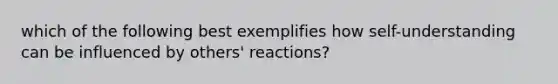 which of the following best exemplifies how self-understanding can be influenced by others' reactions?