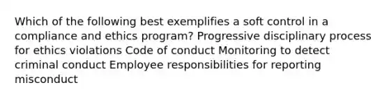 Which of the following best exemplifies a soft control in a compliance and ethics program? Progressive disciplinary process for ethics violations Code of conduct Monitoring to detect criminal conduct Employee responsibilities for reporting misconduct