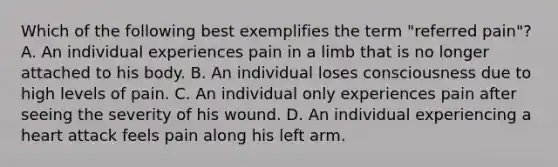 Which of the following best exemplifies the term "referred pain"? A. An individual experiences pain in a limb that is no longer attached to his body. B. An individual loses consciousness due to high levels of pain. C. An individual only experiences pain after seeing the severity of his wound. D. An individual experiencing a heart attack feels pain along his left arm.