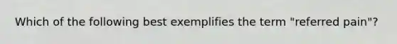 Which of the following best exemplifies the term "referred pain"?