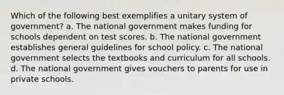 Which of the following best exemplifies a unitary system of government? a. The national government makes funding for schools dependent on test scores. b. The national government establishes general guidelines for school policy. c. The national government selects the textbooks and curriculum for all schools. d. The national government gives vouchers to parents for use in private schools.