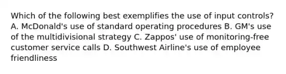 Which of the following best exemplifies the use of input controls? A. McDonald's use of standard operating procedures B. GM's use of the multidivisional strategy C. Zappos' use of monitoring-free customer service calls D. Southwest Airline's use of employee friendliness