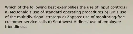 Which of the following best exemplifies the use of input controls? a) McDonald's use of standard operating procedures b) GM's use of the multidivisional strategy c) Zappos' use of monitoring-free customer service calls d) Southwest Airlines' use of employee friendliness