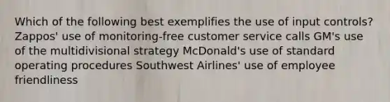 Which of the following best exemplifies the use of input controls? Zappos' use of monitoring-free customer service calls GM's use of the multidivisional strategy McDonald's use of standard operating procedures Southwest Airlines' use of employee friendliness