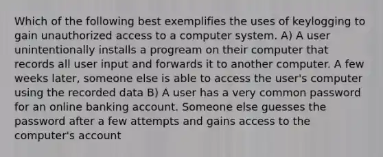 Which of the following best exemplifies the uses of keylogging to gain unauthorized access to a computer system. A) A user unintentionally installs a progream on their computer that records all user input and forwards it to another computer. A few weeks later, someone else is able to access the user's computer using the recorded data B) A user has a very common password for an online banking account. Someone else guesses the password after a few attempts and gains access to the computer's account