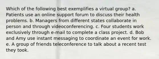 Which of the following best exemplifies a virtual group? a. Patients use an online support forum to discuss their health problems. b. Managers from different states collaborate in person and through videoconferencing. c. Four students work exclusively through e-mail to complete a class project. d. Bob and Amy use instant messaging to coordinate an event for work. e. A group of friends teleconference to talk about a recent test they took.