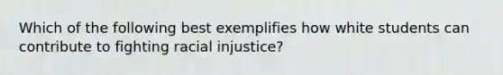 Which of the following best exemplifies how white students can contribute to fighting racial injustice?