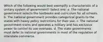 Which of the following would best exemplify a characteristic of a unitary system of government? Select one: a. The national government selects the textbooks and curriculum for all schools. b. The national government provides categorical grants to the states with heavy policy restrictions for their use. c. The national government trains and operates a military and has exclusive power to control its use overseas. d. The state governments must defer to national governments in most of the regulation of interstate commerce.