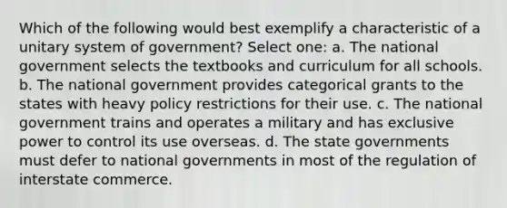 Which of the following would best exemplify a characteristic of a unitary system of government? Select one: a. The national government selects the textbooks and curriculum for all schools. b. The national government provides categorical grants to the states with heavy policy restrictions for their use. c. The national government trains and operates a military and has exclusive power to control its use overseas. d. The state governments must defer to national governments in most of the regulation of interstate commerce.