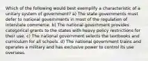 Which of the following would best exemplify a characteristic of a unitary system of government? a) The state governments must defer to national governments in most of the regulation of interstate commerce. b) The national government provides categorical grants to the states with heavy policy restrictions for their use. c) The national government selects the textbooks and curriculum for all schools. d) The national government trains and operates a military and has exclusive power to control its use overseas.