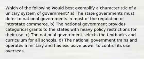 Which of the following would best exemplify a characteristic of a unitary system of government? a) The state governments must defer to national governments in most of the regulation of interstate commerce. b) The national government provides categorical grants to the states with heavy policy restrictions for their use. c) The national government selects the textbooks and curriculum for all schools. d) The national government trains and operates a military and has exclusive power to control its use overseas.